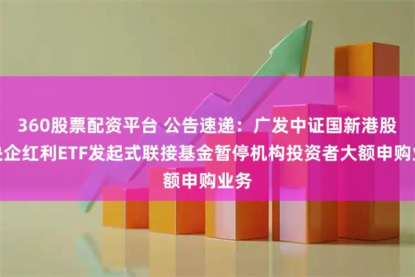 360股票配资平台 公告速递:广发中证国新港股通央企红利ETF发起式联接基金暂停机构投资者大额申购业务