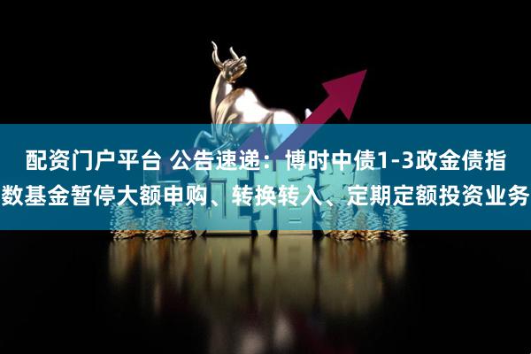 配资门户平台 公告速递：博时中债1-3政金债指数基金暂停大额申购、转换转入、定期定额投资业务