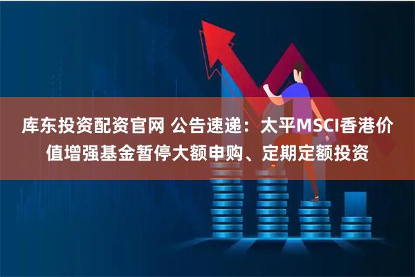 库东投资配资官网 公告速递：太平MSCI香港价值增强基金暂停大额申购、定期定额投资