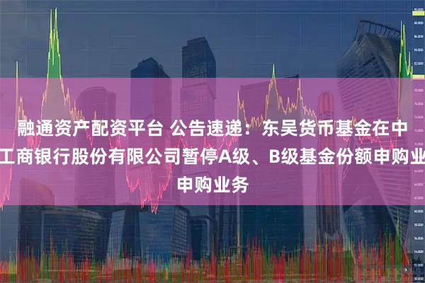 融通资产配资平台 公告速递：东吴货币基金在中国工商银行股份有限公司暂停A级、B级基金份额申购业务
