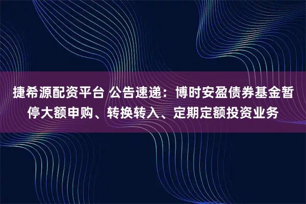 捷希源配资平台 公告速递：博时安盈债券基金暂停大额申购、转换转入、定期定额投资业务