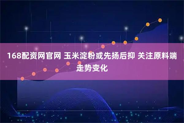 168配资网官网 玉米淀粉或先扬后抑 关注原料端走势变化