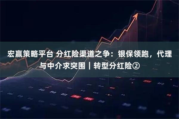 宏赢策略平台 分红险渠道之争：银保领跑，代理与中介求突围｜转型分红险②