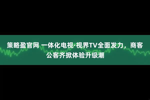 策略盈官网 一体化电视·视界TV全面发力,商客公客齐掀体验升级潮