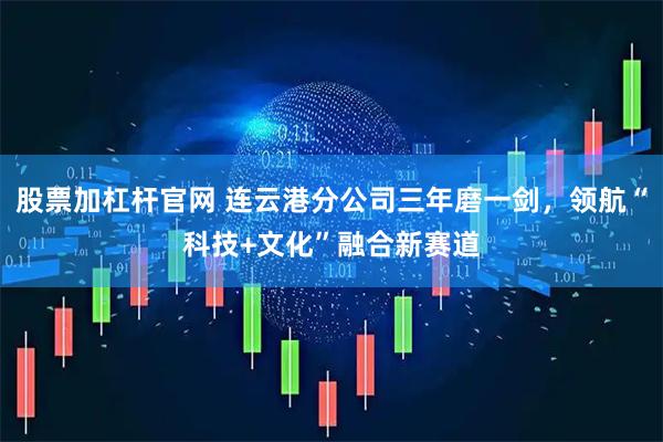 股票加杠杆官网 连云港分公司三年磨一剑,领航“科技+文化”融合新赛道