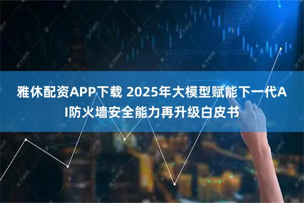 雅休配资APP下载 2025年大模型赋能下一代AI防火墙安全能力再升级白皮书