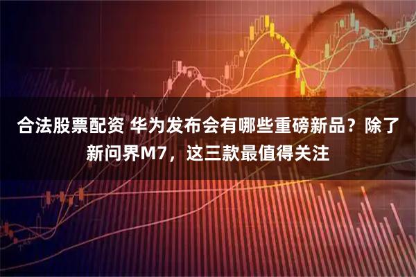 合法股票配资 华为发布会有哪些重磅新品？除了新问界M7，这三款最值得关注