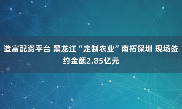 造富配资平台 黑龙江“定制农业”南拓深圳 现场签约金额2.85亿元