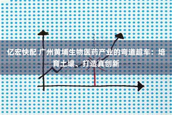亿宏快配 广州黄埔生物医药产业的弯道超车：培育土壤、打造真创新