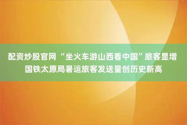 配资炒股官网 “坐火车游山西看中国”旅客显增 国铁太原局暑运旅客发送量创历史新高