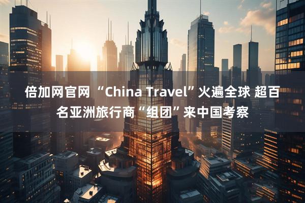 倍加网官网 “China Travel”火遍全球 超百名亚洲旅行商“组团”来中国考察