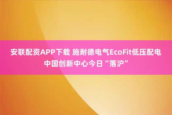 安联配资APP下载 施耐德电气EcoFit低压配电中国创新中心今日“落沪”