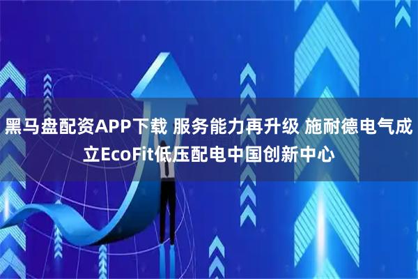 黑马盘配资APP下载 服务能力再升级 施耐德电气成立EcoFit低压配电中国创新中心