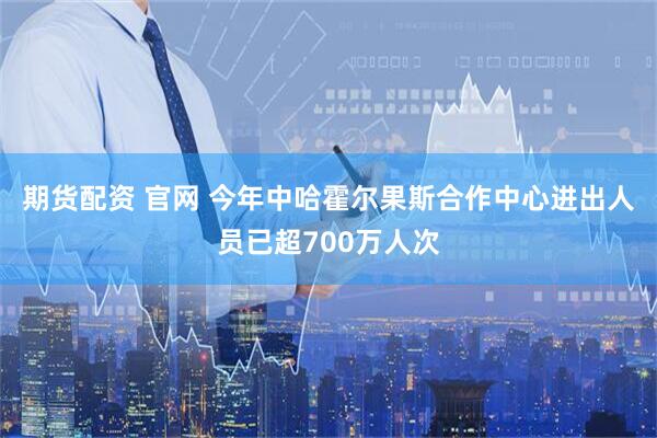 期货配资 官网 今年中哈霍尔果斯合作中心进出人员已超700万人次