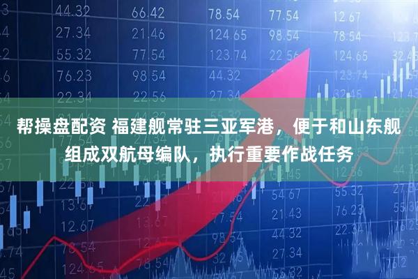 帮操盘配资 福建舰常驻三亚军港，便于和山东舰组成双航母编队，执行重要作战任务
