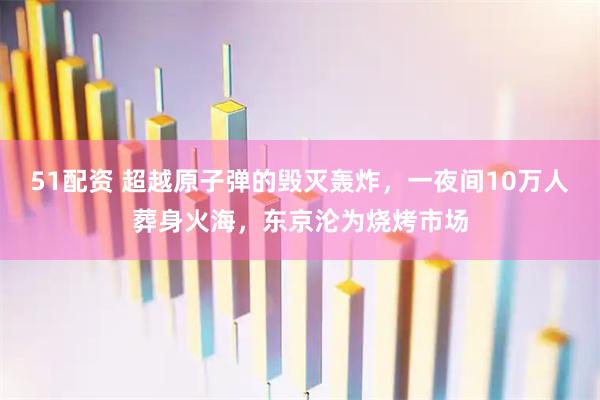 51配资 超越原子弹的毁灭轰炸,一夜间10万人葬身火海,东京沦为烧烤市场