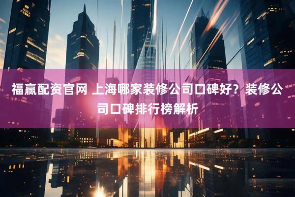 福赢配资官网 上海哪家装修公司口碑好？装修公司口碑排行榜解析
